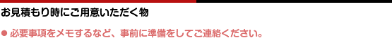 お見積もり時にご用意いただく物。●必要事項をメモするなど、事前に準備をしてご連絡ください。